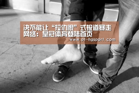 决不能让“拉仇恨”式报道暴走网络:皇冠体育登陆首页(图2) 皇冠体育网址