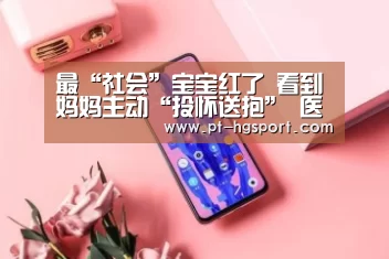 最“社会”宝宝红了 看到妈妈主动“投怀送抱” 医生都逗乐了【皇冠体育登陆首页】(图3) 皇冠赛事