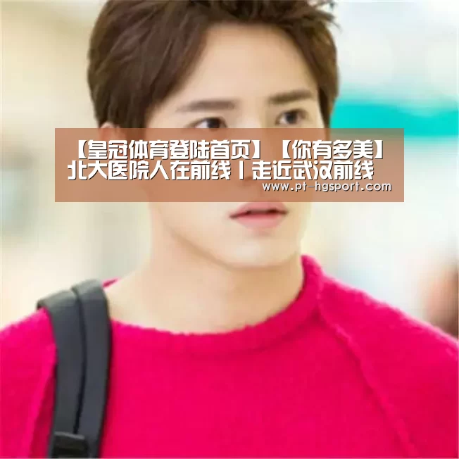 【皇冠体育登陆首页】【你有多美】北大医院人在前线丨走近武汉前线医疗队(图3) 皇冠体育登陆首页